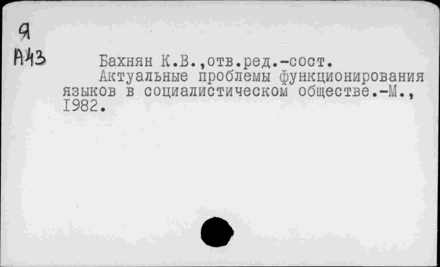 ﻿я
М3 Бахнян К.В.,отв.ред.-сост.
Актуальные проблемы функционирования языков в социалистическом обществе.-М., 1982.